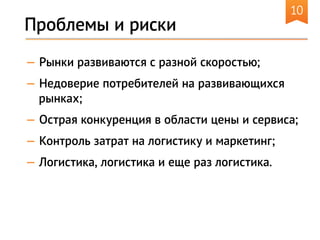 10
— Рынки развиваются с разной скоростью;
— Недоверие потребителей на развивающихся
рынках;
— Острая конкуренция в области цены и сервиса;
— Контроль затрат на логистику и маркетинг;
— Логистика, логистика и еще раз логистика.
Проблемы и риски
 