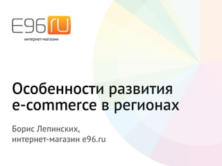 Особенности развития
e-commerce в регионах
Борис Лепинских,
интернет-магазин e96.ru
 