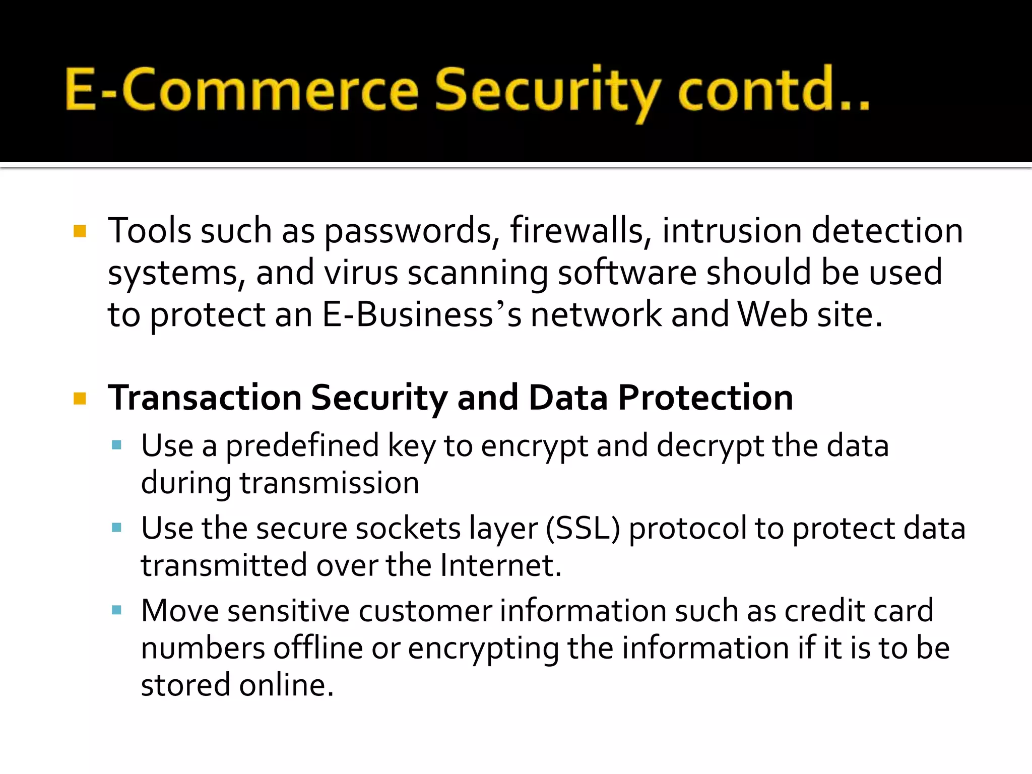 Tools such as passwords, firewalls, intrusion detection
systems, and virus scanning software should be used
to protect an E-Business’s network andWeb site.
 Transaction Security and Data Protection
 Use a predefined key to encrypt and decrypt the data
during transmission
 Use the secure sockets layer (SSL) protocol to protect data
transmitted over the Internet.
 Move sensitive customer information such as credit card
numbers offline or encrypting the information if it is to be
stored online.
 