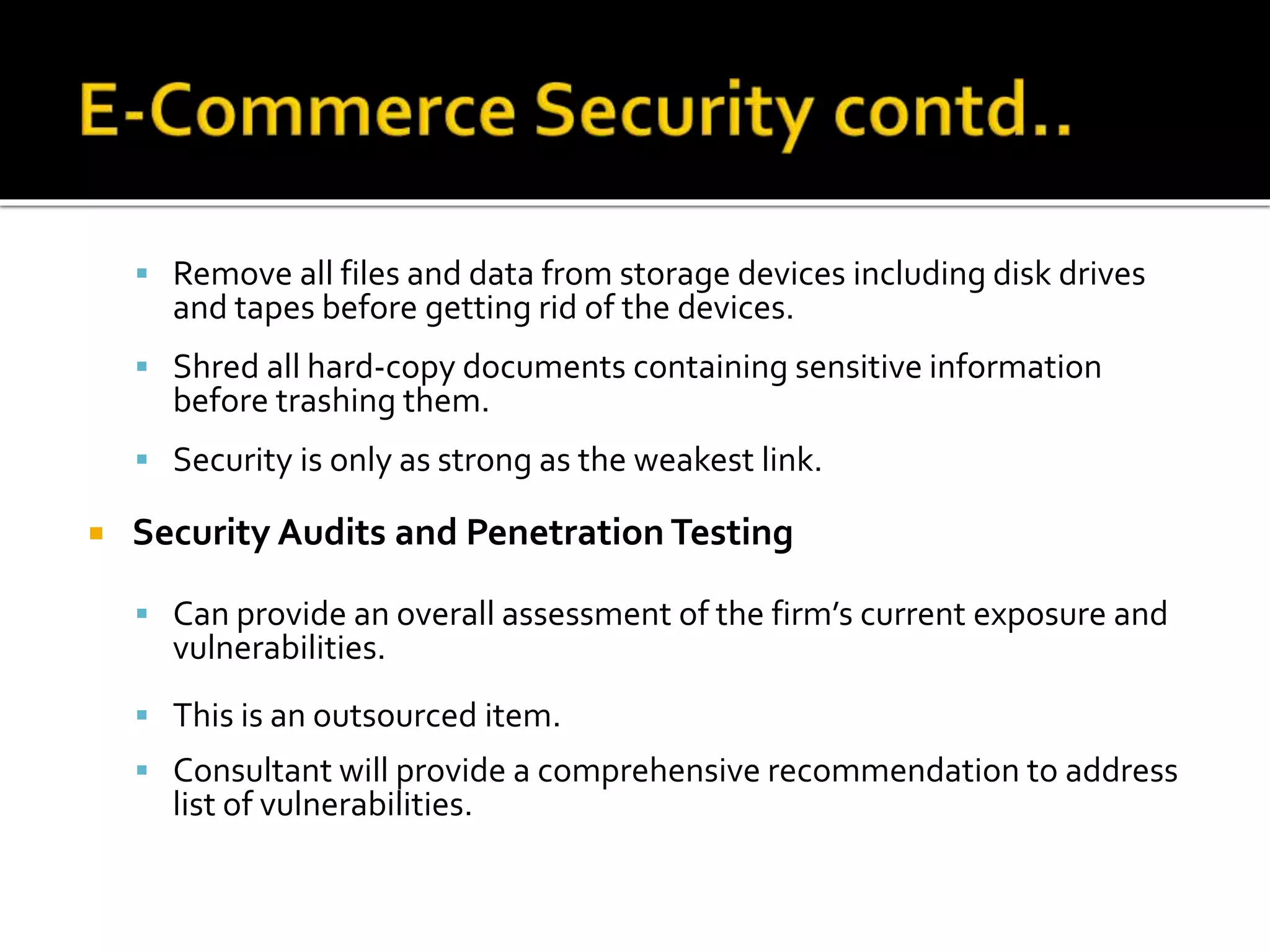  Remove all files and data from storage devices including disk drives
and tapes before getting rid of the devices.
 Shred all hard-copy documents containing sensitive information
before trashing them.
 Security is only as strong as the weakest link.
 Security Audits and Penetration Testing
 Can provide an overall assessment of the firm’s current exposure and
vulnerabilities.
 This is an outsourced item.
 Consultant will provide a comprehensive recommendation to address
list of vulnerabilities.
 