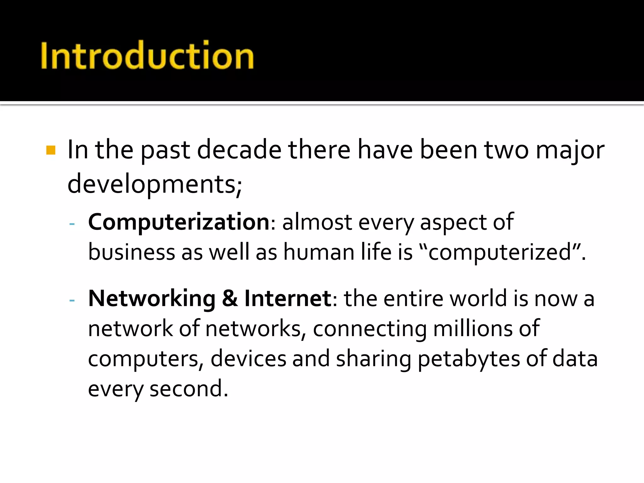  In the past decade there have been two major
developments;
- Computerization: almost every aspect of
business as well as human life is “computerized”.
- Networking & Internet: the entire world is now a
network of networks, connecting millions of
computers, devices and sharing petabytes of data
every second.
 