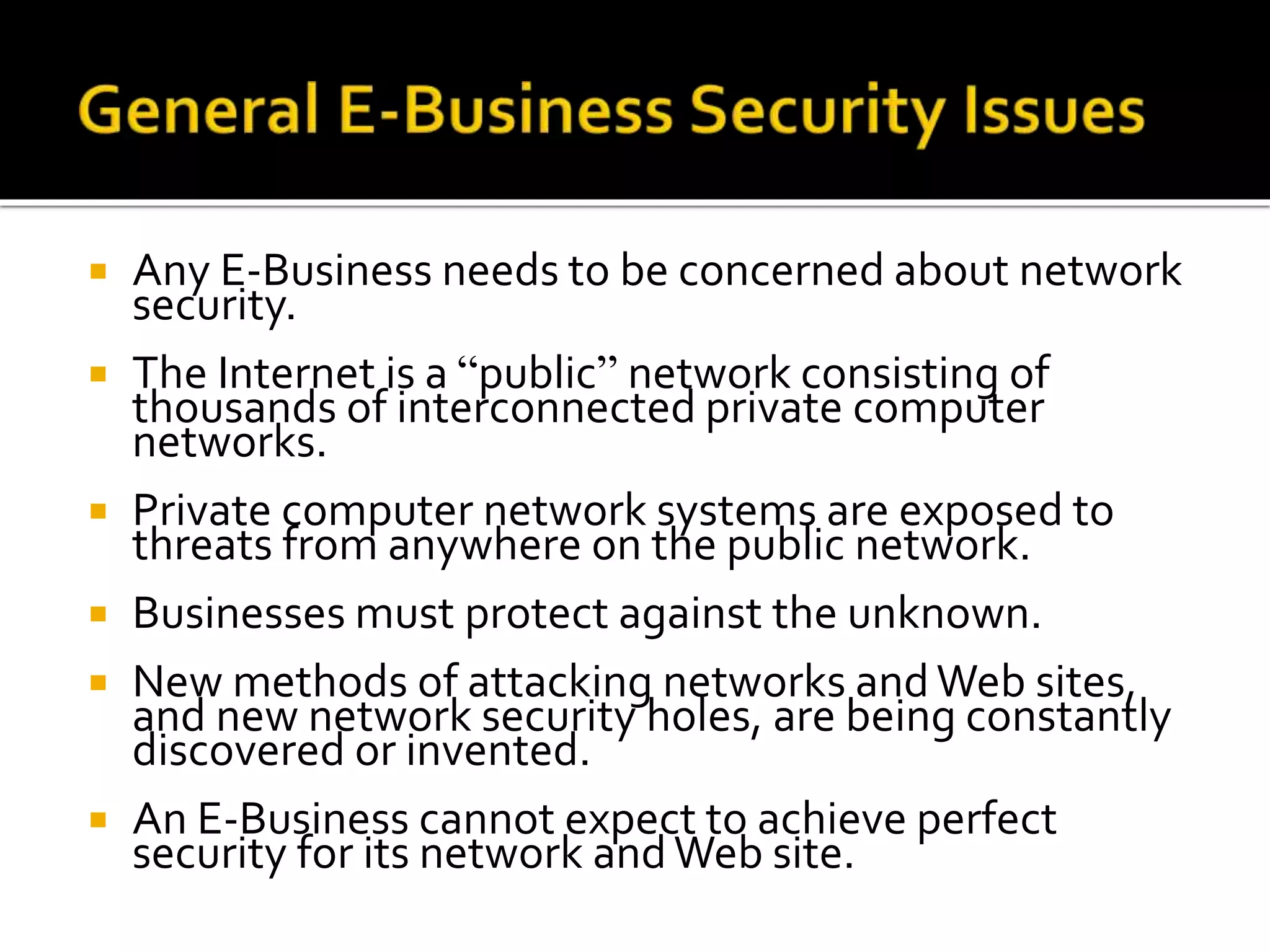  Any E-Business needs to be concerned about network
security.
 The Internet is a “public” network consisting of
thousands of interconnected private computer
networks.
 Private computer network systems are exposed to
threats from anywhere on the public network.
 Businesses must protect against the unknown.
 New methods of attacking networks andWeb sites,
and new network security holes, are being constantly
discovered or invented.
 An E-Business cannot expect to achieve perfect
security for its network andWeb site.
 