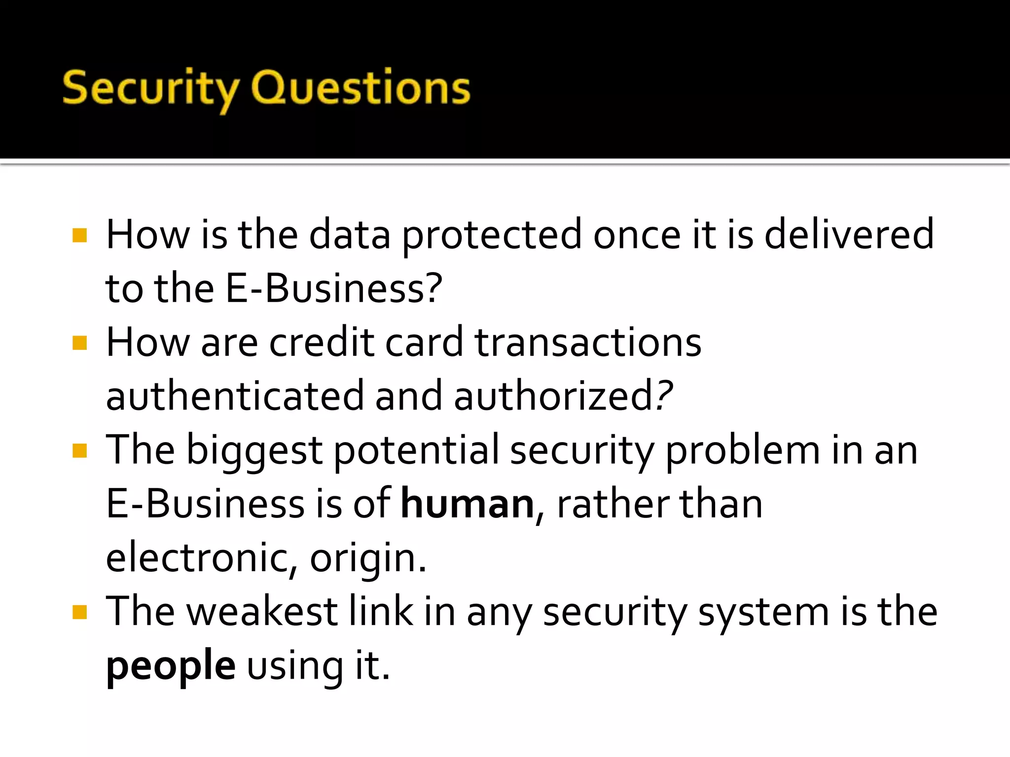  How is the data protected once it is delivered
to the E-Business?
 How are credit card transactions
authenticated and authorized?
 The biggest potential security problem in an
E-Business is of human, rather than
electronic, origin.
 The weakest link in any security system is the
people using it.
 