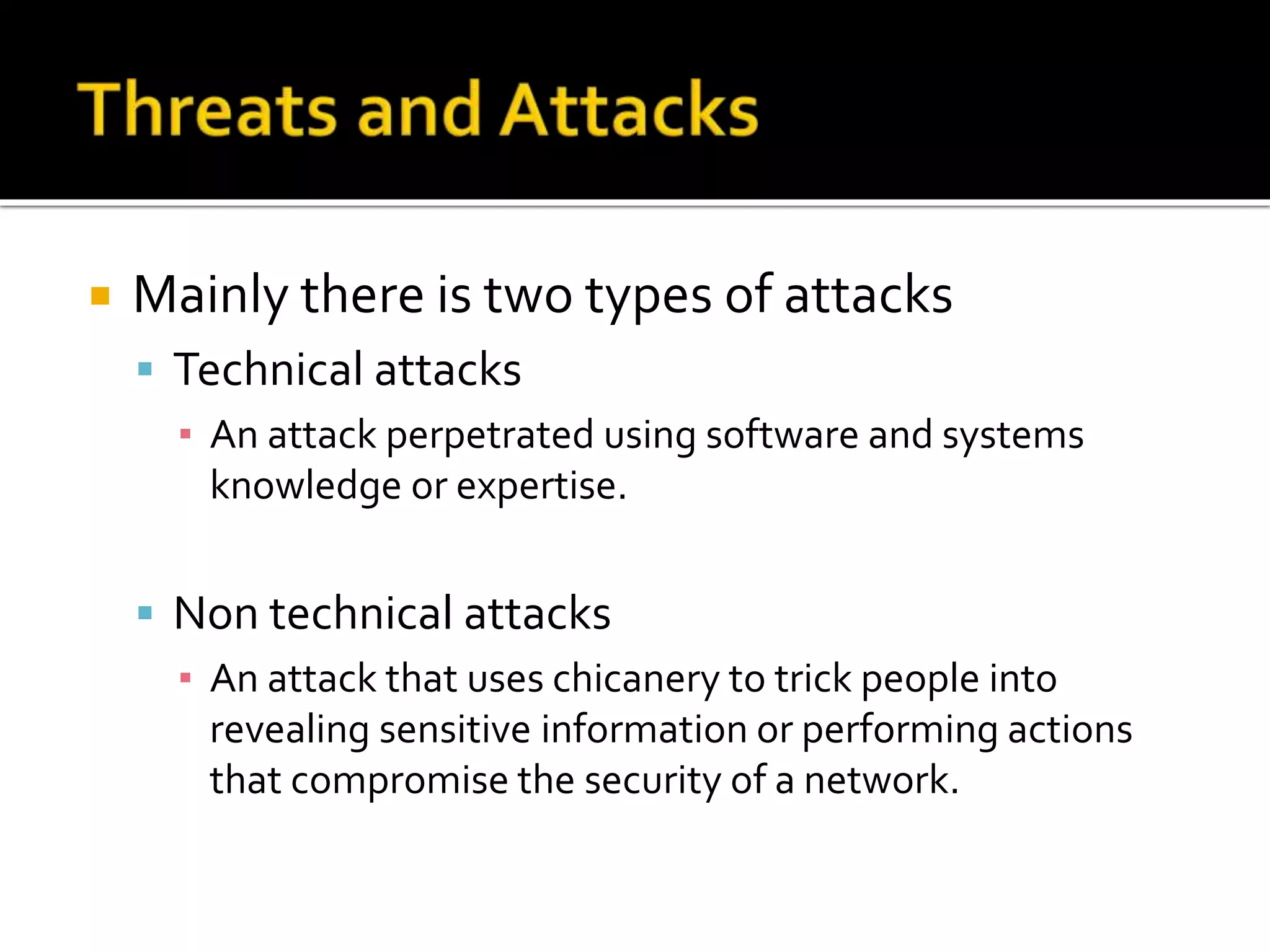  Mainly there is two types of attacks
 Technical attacks
▪ An attack perpetrated using software and systems
knowledge or expertise.
 Non technical attacks
▪ An attack that uses chicanery to trick people into
revealing sensitive information or performing actions
that compromise the security of a network.
 