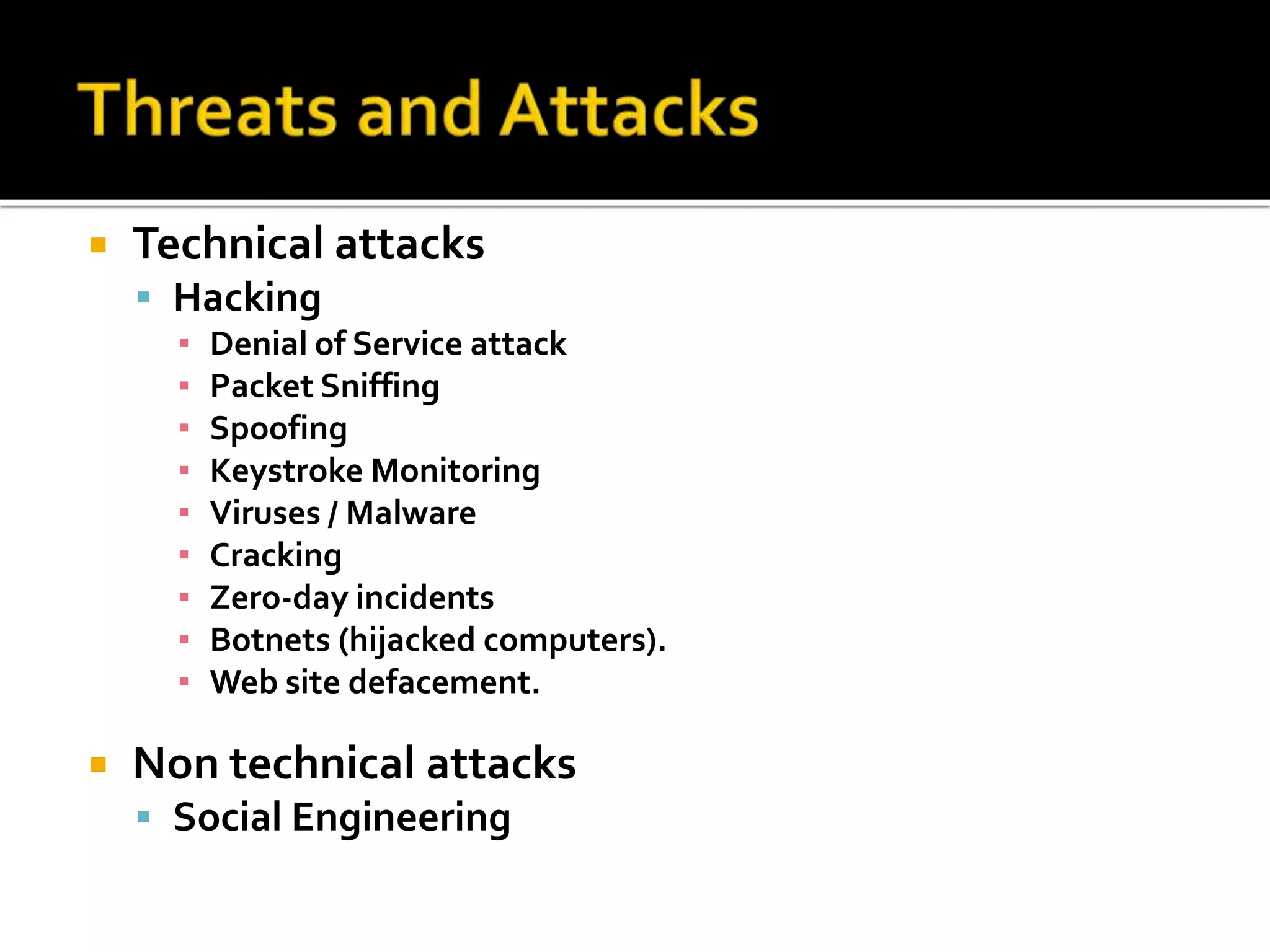  Technical attacks
 Hacking
▪ Denial of Service attack
▪ Packet Sniffing
▪ Spoofing
▪ Keystroke Monitoring
▪ Viruses / Malware
▪ Cracking
▪ Zero-day incidents
▪ Botnets (hijacked computers).
▪ Web site defacement.
 Non technical attacks
 Social Engineering
 