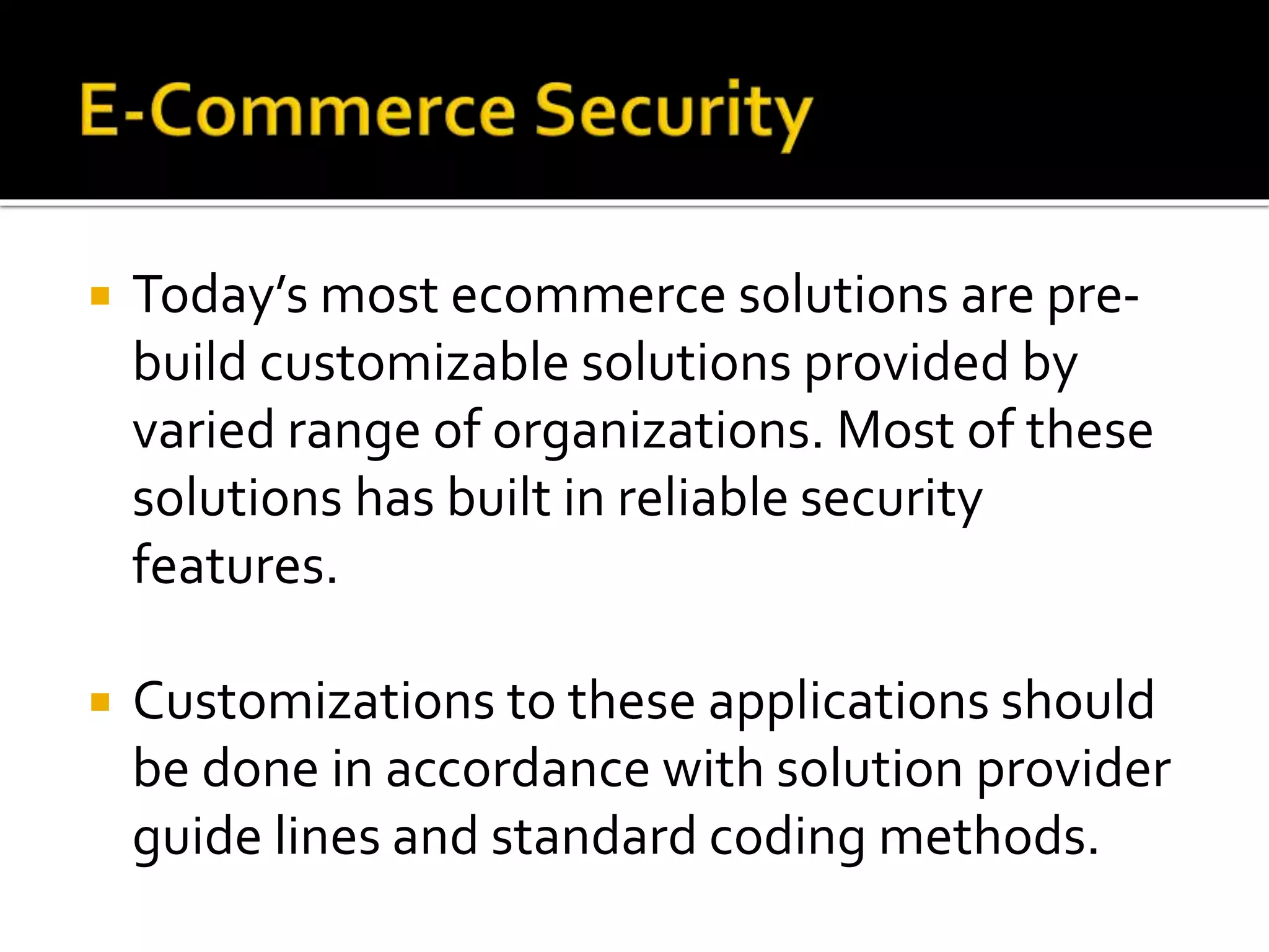  Today’s most ecommerce solutions are pre-
build customizable solutions provided by
varied range of organizations. Most of these
solutions has built in reliable security
features.
 Customizations to these applications should
be done in accordance with solution provider
guide lines and standard coding methods.
 