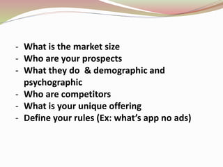 - What is the market size
- Who are your prospects
- What they do & demographic and
psychographic
- Who are competitors
- What is your unique offering
- Define your rules (Ex: what’s app no ads)
 