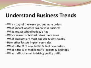 Understand Business Trends
- Which day of the week you get more orders
- What impact weather has on your business
- What impact school holiday’s has
- Which season or festival drives more sales
- What products are most popular & why exactly
- How other factors impact your sales
- What is the % of new traffic & % of new orders
- What is the % of mobile traffic, tablets & desktops
- What traffic channel is driving quality traffic
 