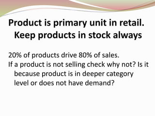 Product is primary unit in retail.
Keep products in stock always
20% of products drive 80% of sales.
If a product is not selling check why not? Is it
because product is in deeper category
level or does not have demand?
 