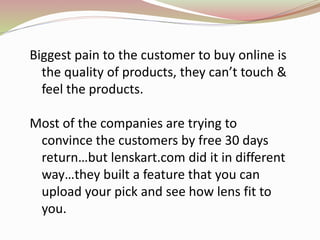 Biggest pain to the customer to buy online is
the quality of products, they can’t touch &
feel the products.
Most of the companies are trying to
convince the customers by free 30 days
return…but lenskart.com did it in different
way…they built a feature that you can
upload your pick and see how lens fit to
you.
 
