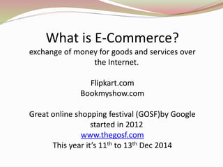 What is E-Commerce?
exchange of money for goods and services over
the Internet.
Flipkart.com
Bookmyshow.com
Great online shopping festival (GOSF)by Google
started in 2012
www.thegosf.com
This year it’s 11th to 13th Dec 2014
 