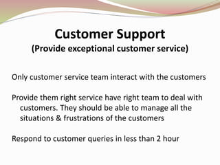 Customer Support
(Provide exceptional customer service)
Only customer service team interact with the customers
Provide them right service have right team to deal with
customers. They should be able to manage all the
situations & frustrations of the customers
Respond to customer queries in less than 2 hour
 