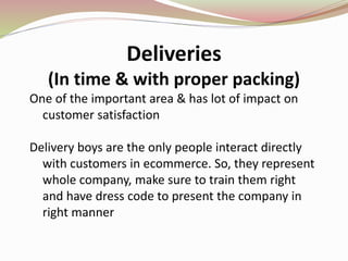 Deliveries
(In time & with proper packing)
One of the important area & has lot of impact on
customer satisfaction
Delivery boys are the only people interact directly
with customers in ecommerce. So, they represent
whole company, make sure to train them right
and have dress code to present the company in
right manner
 