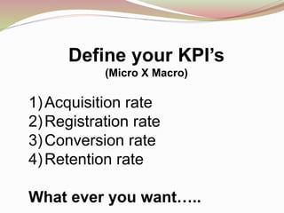 Define your KPI’s
(Micro X Macro)
1)Acquisition rate
2)Registration rate
3)Conversion rate
4)Retention rate
What ever you want…..
 