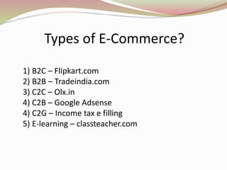 Types of E-Commerce?
1) B2C – Flipkart.com
2) B2B – Tradeindia.com
3) C2C – Olx.in
4) C2B – Google Adsense
4) C2G – Income tax e filling
5) E-learning – classteacher.com
 
