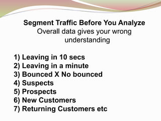 Segment Traffic Before You Analyze
Overall data gives your wrong
understanding
1) Leaving in 10 secs
2) Leaving in a minute
3) Bounced X No bounced
4) Suspects
5) Prospects
6) New Customers
7) Returning Customers etc
 
