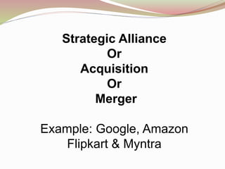 Strategic Alliance
Or
Acquisition
Or
Merger
Example: Google, Amazon
Flipkart & Myntra
 