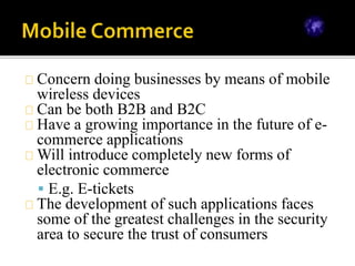 Concern doing businesses by means of mobile
wireless devices
Can be both B2B and B2C
Have a growing importance in the future of e-
commerce applications
Will introduce completely new forms of
electronic commerce
 E.g. E-tickets
The development of such applications faces
some of the greatest challenges in the security
area to secure the trust of consumers
 