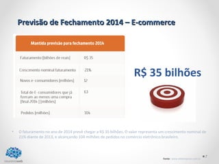 R$ 35 bilhões 
• O faturamento no ano de 2014 prevê chegar a R$ 35 bilhões. O valor representa um crescimento nominal de 
7 
Previsão de Fechamento 22001144 –– EE--ccoommmmeerrccee 
21% diante de 2013, e alcançando 104 milhões de pedidos no comércio eletrônico brasileiro. 
Fonte: www.ebitempresa.com.br 
 