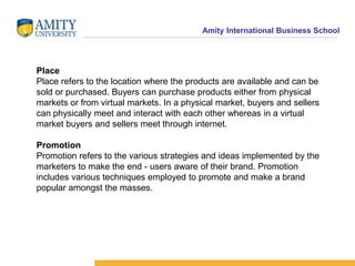 Amity International Business School 
Place 
Place refers to the location where the products are available and can be 
sold or purchased. Buyers can purchase products either from physical 
markets or from virtual markets. In a physical market, buyers and sellers 
can physically meet and interact with each other whereas in a virtual 
market buyers and sellers meet through internet. 
Promotion 
Promotion refers to the various strategies and ideas implemented by the 
marketers to make the end - users aware of their brand. Promotion 
includes various techniques employed to promote and make a brand 
popular amongst the masses. 
 