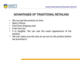 Amity International Business School 
• We can get the product on time. 
• Many Choice. 
• Free from shipping cost. 
• Free from tax. 
• It is tangible. We can see the exact appearance of the 
product. 
• We can make sure the size as we can try the product before 
we purchase it. 
 