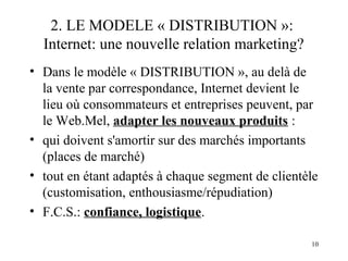 2. LE MODELE « DISTRIBUTION »: 
Internet: une nouvelle relation marketing? 
• Dans le modèle « DISTRIBUTION », au delà de 
la vente par correspondance, Internet devient le 
lieu où consommateurs et entreprises peuvent, par 
le Web.Mel, adapter les nouveaux produits : 
• qui doivent s'amortir sur des marchés importants 
(places de marché) 
• tout en étant adaptés à chaque segment de clientèle 
(customisation, enthousiasme/répudiation) 
• F.C.S.: confiance, logistique. 
10 
 
