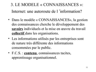 3. LE MODELE « CONNAISSANCES »: 
Internet: une autoroute de l ’information? 
• Dans le modèle « CONNAISSANCES», la gestion 
des connaissances cherche le développement des 
savoirs individuels et la mise en oeuvre du travail 
collectif dans les organisations. 
• Les informations utilisés par les entreprises sont 
de nature très différente des informations 
consommées par le public. 
• F.C.S. : contenu, connaissances tacites, 
apprentissage organisationnel. 
11 
 