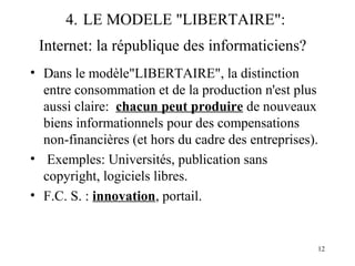 12 
4. LE MODELE "LIBERTAIRE": 
Internet: la république des informaticiens? 
• Dans le modèle"LIBERTAIRE", la distinction 
entre consommation et de la production n'est plus 
aussi claire: chacun peut produire de nouveaux 
biens informationnels pour des compensations 
non-financières (et hors du cadre des entreprises). 
• Exemples: Universités, publication sans 
copyright, logiciels libres. 
• F.C. S. : innovation, portail. 
 