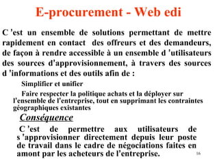 C ’est un ensemble de solutions permettant de mettre 
rapidement en contact des offreurs et des demandeurs, 
de façon à rendre accessible à un ensemble d ’utilisateurs 
des sources d’approvisionnement, à travers des sources 
d ’informations et des outils afin de : 
 Simplifier et unifier 
 Faire respecter la politique achats et la déployer sur 
l’ensemble de l’entreprise, tout en supprimant les contraintes 
géographiques existantes 
Conséquence 
C ’est de permettre aux utilisateurs de 
s ’approvisionner directement depuis leur poste 
de travail dans le cadre de négociations faites en 
amont par les acheteurs de l’entreprise. 
16 
E-procurement - Web edi 
 
