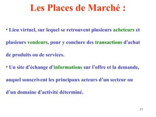 17 
Les Places de Marché : 
• Lieu virtuel, sur lequel se retrouvent plusieurs acheteurs et 
plusieurs vendeurs, pour y conclure des transactions d’achat 
de produits ou de services. 
• Un site d’échange d’informations sur l’offre et la demande, 
auquel souscrivent les principaux acteurs d’un secteur ou 
d’un domaine d’activité déterminé. 
 