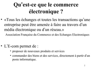 2 
Qu’est-ce que le commerce 
électronique ? 
• «Tous les échanges et toutes les transactions qu’une 
entreprise peut être amenée à faire au travers d’un 
média électronique ou d’un réseau.» 
Association Française du Commerce et des Echanges Electroniques 
• L’E-com permet de : 
• proposer de nouveaux produits et services 
• commander des biens et des services, directement à partir d’un 
poste informatique. 
 