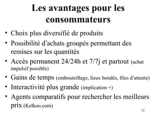 22 
Les avantages pour les 
consommateurs 
• Choix plus diversifié de produits 
• Possibilité d’achats groupés permettant des 
remises sur les quantités 
• Accès permanent 24/24h et 7/7j et partout (achat 
impulsif possible) 
• Gains de temps (embouteillage, lieux bondés, files d’attente) 
• Interactivité plus grande (implication +) 
• Agents comparatifs pour rechercher les meilleurs 
prix (Kelkoo.com) 
 