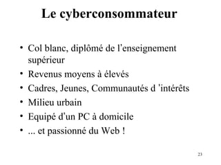23 
Le cyberconsommateur 
• Col blanc, diplômé de l’enseignement 
supérieur 
• Revenus moyens à élevés 
• Cadres, Jeunes, Communautés d ’intérêts 
• Milieu urbain 
• Equipé d’un PC à domicile 
• ... et passionné du Web ! 
 