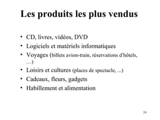 24 
Les produits les plus vendus 
• CD, livres, vidéos, DVD 
• Logiciels et matériels informatiques 
• Voyages (billets avion-train, réservations d’hôtels, 
…) 
• Loisirs et cultures (places de spectacle, ...) 
• Cadeaux, fleurs, gadgets 
• Habillement et alimentation 
 