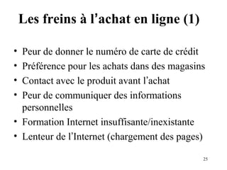 25 
Les freins à l’achat en ligne (1) 
• Peur de donner le numéro de carte de crédit 
• Préférence pour les achats dans des magasins 
• Contact avec le produit avant l’achat 
• Peur de communiquer des informations 
personnelles 
• Formation Internet insuffisante/inexistante 
• Lenteur de l’Internet (chargement des pages) 
 