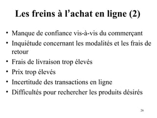 Les freins à l’achat en ligne (2) 
• Manque de confiance vis-à-vis du commerçant 
• Inquiétude concernant les modalités et les frais de 
retour 
• Frais de livraison trop élevés 
• Prix trop élevés 
• Incertitude des transactions en ligne 
• Difficultés pour rechercher les produits désirés 
26 
 