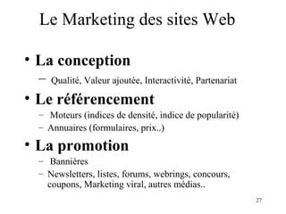 27 
Le Marketing des sites Web 
• La conception 
– Qualité, Valeur ajoutée, Interactivité, Partenariat 
• Le référencement 
– Moteurs (indices de densité, indice de popularité) 
– Annuaires (formulaires, prix..) 
• La promotion 
– Bannières 
– Newsletters, listes, forums, webrings, concours, 
coupons, Marketing viral, autres médias.. 
 
