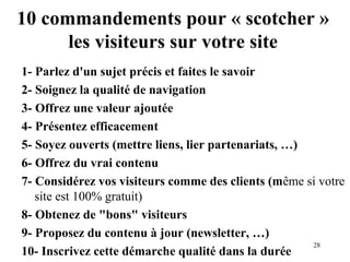 10 commandements pour « scotcher » 
28 
les visiteurs sur votre site 
1- Parlez d'un sujet précis et faites le savoir 
2- Soignez la qualité de navigation 
3- Offrez une valeur ajoutée 
4- Présentez efficacement 
5- Soyez ouverts (mettre liens, lier partenariats, …) 
6- Offrez du vrai contenu 
7- Considérez vos visiteurs comme des clients (même si votre 
site est 100% gratuit) 
8- Obtenez de bons visiteurs 
9- Proposez du contenu à jour (newsletter, …) 
10- Inscrivez cette démarche qualité dans la durée 
 