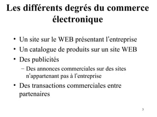 Les différents degrés du commerce 
3 
électronique 
• Un site sur le WEB présentant l’entreprise 
• Un catalogue de produits sur un site WEB 
• Des publicités 
– Des annonces commerciales sur des sites 
n’appartenant pas à l’entreprise 
• Des transactions commerciales entre 
partenaires 
 