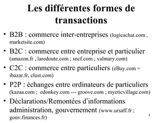 4 
Les différentes formes de 
transactions 
• B2B : commerce inter-entreprises (logicachat.com , 
marketsite.com) 
• B2C : commerce entre entreprise et particulier 
(amazon.fr , laredoute.com ; sncf.com ; valmary.com) 
• C2C : commerce entre particuliers (eBay.com = 
ibazar.fr, clust.com) 
• P2P : échanges entre ordinateurs de particuliers 
(kazaa.com ; edonkey.com --- groove.com ; myeticvillage.com) 
• Déclarations/Remontées d’informations 
administration, gouvernement (www.ursaff.fr ; 
gouv.finances.fr) 
 