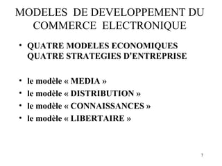 MODELES DE DEVELOPPEMENT DU 
7 
COMMERCE ELECTRONIQUE 
• QUATRE MODELES ECONOMIQUES 
QUATRE STRATEGIES D’ENTREPRISE 
• le modèle « MEDIA » 
• le modèle « DISTRIBUTION » 
• le modèle « CONNAISSANCES » 
• le modèle « LIBERTAIRE » 
 