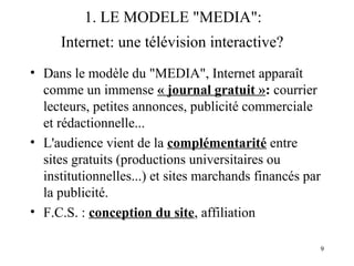 9 
1. LE MODELE "MEDIA": 
Internet: une télévision interactive? 
• Dans le modèle du "MEDIA", Internet apparaît 
comme un immense « journal gratuit »: courrier 
lecteurs, petites annonces, publicité commerciale 
et rédactionnelle... 
• L'audience vient de la complémentarité entre 
sites gratuits (productions universitaires ou 
institutionnelles...) et sites marchands financés par 
la publicité. 
• F.C.S. : conception du site, affiliation 
 