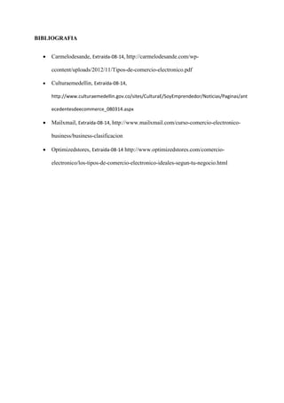 BIBLIOGRAFIA 
 Carmelodesande, Extraída-08-14, http://carmelodesande.com/wp- ccontent/uploads/2012/11/Tipos-de-comercio-electronico.pdf 
 Culturaemedellin, Extraída-08-14, http://www.culturaemedellin.gov.co/sites/CulturaE/SoyEmprendedor/Noticias/Paginas/antecedentesdeecommerce_080314.aspx 
 Mailxmail, Extraída-08-14, http://www.mailxmail.com/curso-comercio-electronico- business/business-clasificacion 
 Optimizedstores, Extraída-08-14 http://www.optimizedstores.com/comercio- electronico/los-tipos-de-comercio-electronico-ideales-segun-tu-negocio.html 
