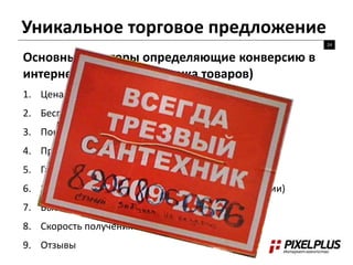 Уникальное торговое предложение 
24 
Основные факторы определяющие конверсию в 
интернет-магазине (продажа товаров) 
1. Цена 
2. Бесплатная доставка 
3. Понятная схема работы 
4. Преимущества покупки у вас 
5. Гарантия + возврат товара 
6. Варианты оплаты + варианты заказа (коммуникации) 
7. Выбор / Ассортимент 
8. Скорость получения после заказа 
9. Отзывы 
 