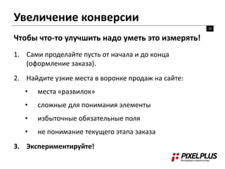 Увеличение конверсии 
30 
Чтобы что-то улучшить надо уметь это измерять! 
1. Сами проделайте пусть от начала и до конца 
(оформление заказа). 
2. Найдите узкие места в воронке продаж на сайте: 
• места «развилок» 
• сложные для понимания элементы 
• избыточные обязательные поля 
• не понимание текущего этапа заказа 
3. Экспериментируйте! 
 