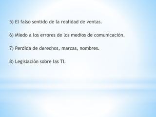 5) El falso sentido de la realidad de ventas. 
6) Miedo a los errores de los medios de comunicación. 
7) Perdida de derechos, marcas, nombres. 
8) Legislación sobre las TI. 
 