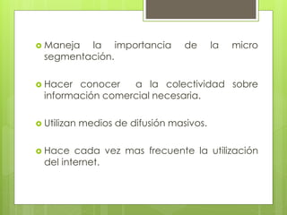  Maneja la importancia de la micro
segmentación.
 Hacer conocer a la colectividad sobre
información comercial necesaria.
 Utilizan medios de difusión masivos.
 Hace cada vez mas frecuente la utilización
del internet.
 