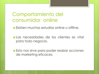 Comportamiento del
consumidor online
 Existen muchos estudios online u offline.
 Las necesidades de los clientes es vital
para todo negocio.
 Esto nos sirve para poder realzar acciones
de marketing eficaces.
 
