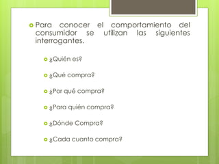  Para conocer el comportamiento del
consumidor se utilizan las siguientes
interrogantes.
 ¿Quién es?
 ¿Qué compra?
 ¿Por qué compra?
 ¿Para quién compra?
 ¿Dónde Compra?
 ¿Cada cuanto compra?
 