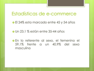 Estadísticas de e-commerce
 El 24% esta marcado entre 45 y 54 años
 Un 23.1 % están entre 35-44 años
 En lo referente al sexo, el femenino el
59,1% frente a un 40.9% del sexo
masculino
 
